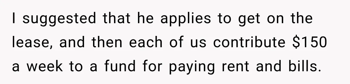 I suggested that he applies to get on the lease, and then each of us contribute $150 a week to a fund for paying rent and bills.