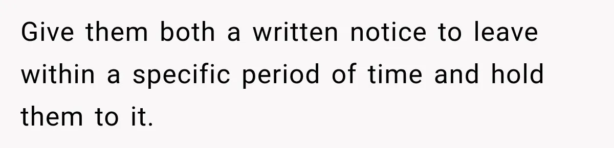 Give them both a written notice to leave within a specific period of time and hold them to it.