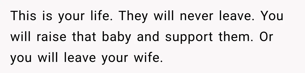 This is your life. They will never leave. You will raise that baby and support them. Or you will leave your wife.