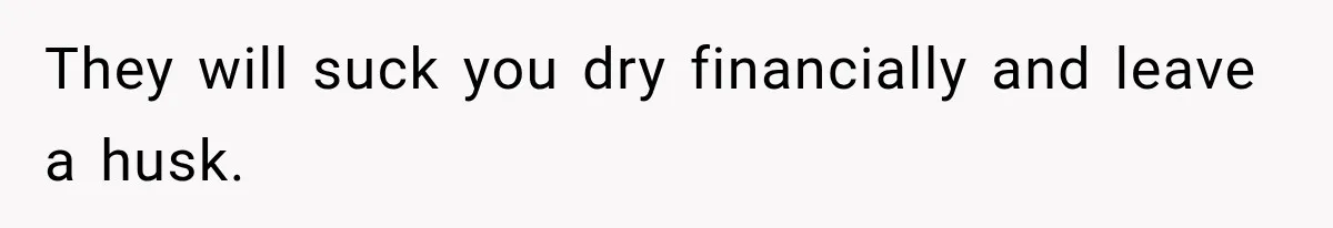 They will suck you dry financially and leave a husk.