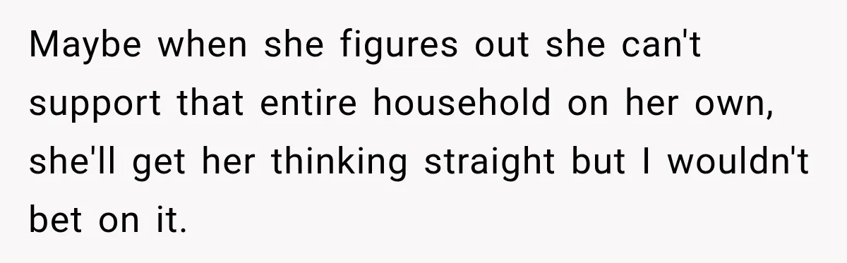 Maybe when she figures out she can't support that entire household on her own, she'll get her thinking straight but I wouldn't bet on it.