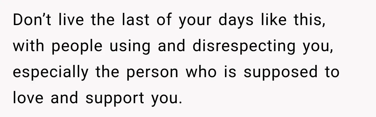 Don’t live the last of your days like this, with people using and disrespecting you, especially the person who is supposed to love and support you.