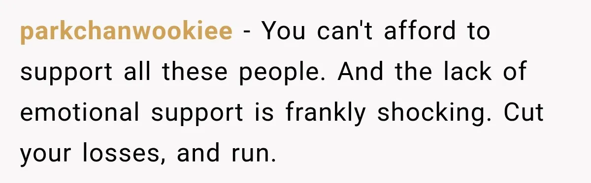 parkchanwookiee − You can't afford to support all these people. And the lack of emotional support is frankly shocking. Cut your losses, and run.