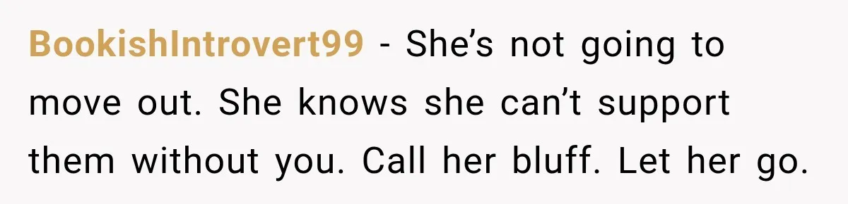 BookishIntrovert99 − She’s not going to move out. She knows she can’t support them without you. Call her bluff. Let her go.