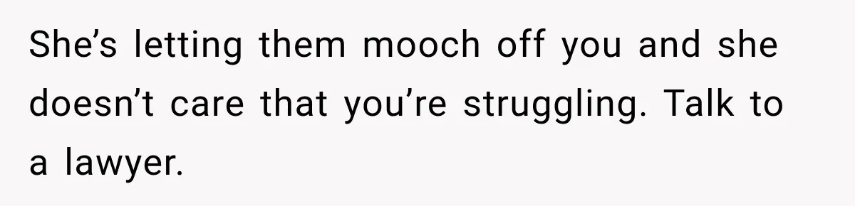 She’s letting them mooch off you and she doesn’t care that you’re struggling. Talk to a lawyer.