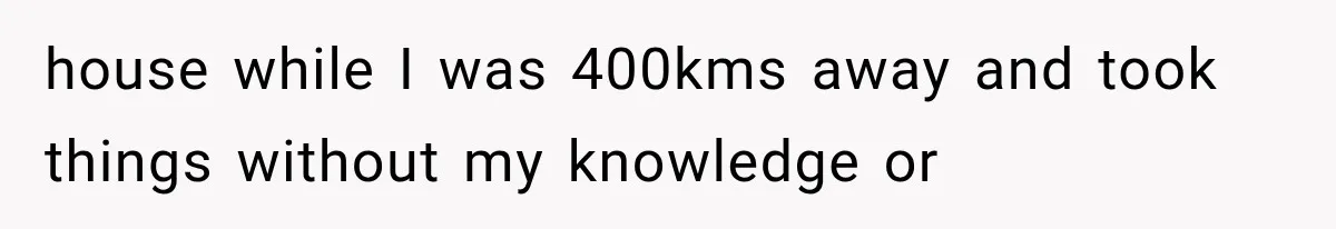 house while I was 400kms away and took things without my knowledge or