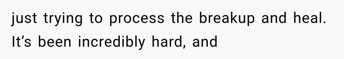 just trying to process the breakup and heal. It’s been incredibly hard, and