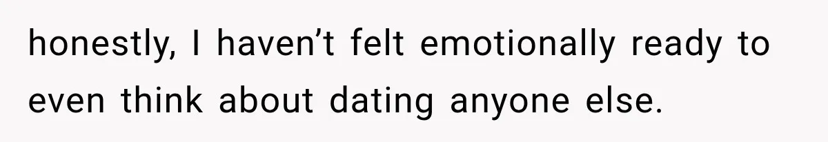 honestly, I haven’t felt emotionally ready to even think about dating anyone else.