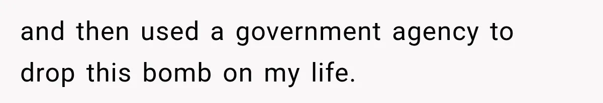 and then used a government agency to drop this bomb on my life.