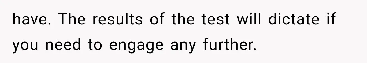have. The results of the test will dictate if you need to engage any further.