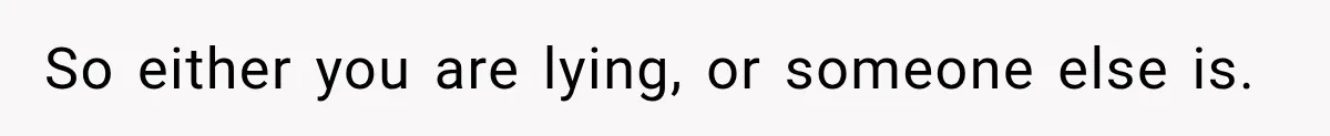 So either you are lying, or someone else is.