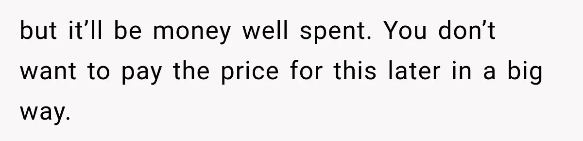 but it’ll be money well spent. You don’t want to pay the price for this later in a big way.