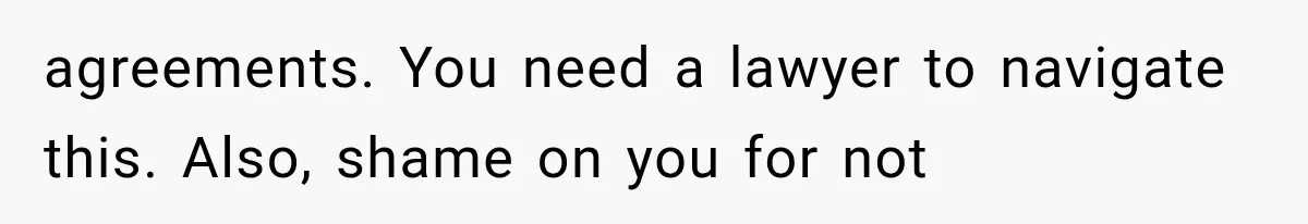 agreements. You need a lawyer to navigate this. Also, shame on you for not