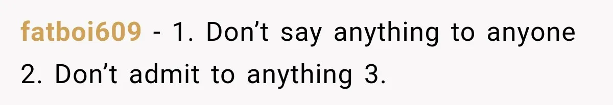 fatboi609 − 1. Don’t say anything to anyone 2. Don’t admit to anything 3.