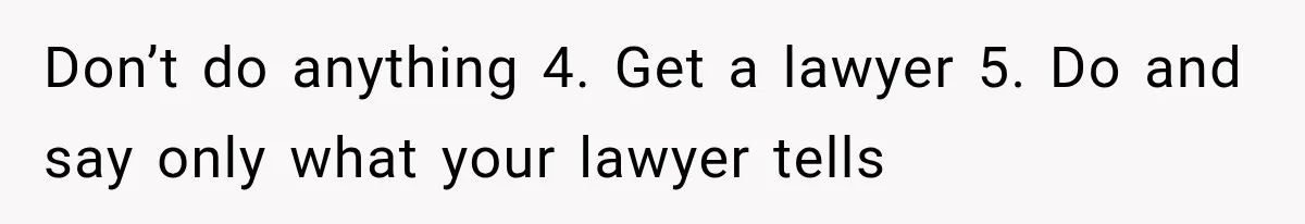 Don’t do anything 4. Get a lawyer 5. Do and say only what your lawyer tells