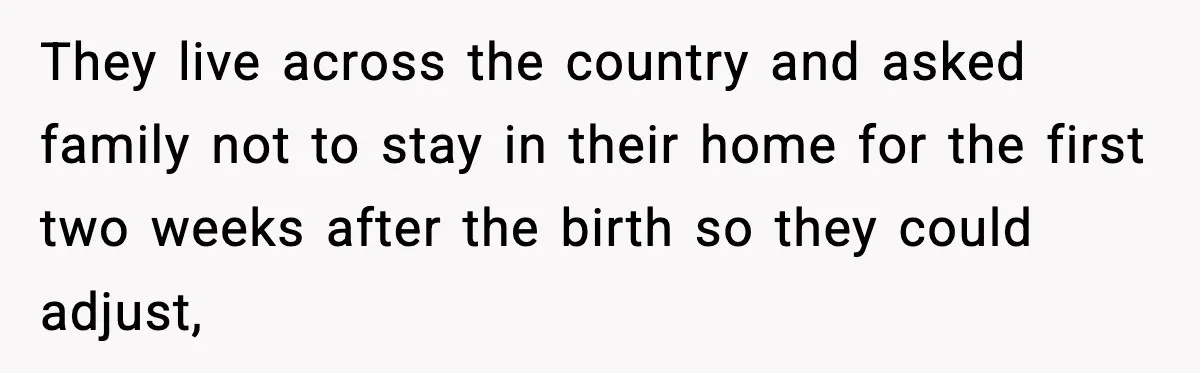 They live across the country and asked family not to stay in their home for the first two weeks after the birth so they could adjust,