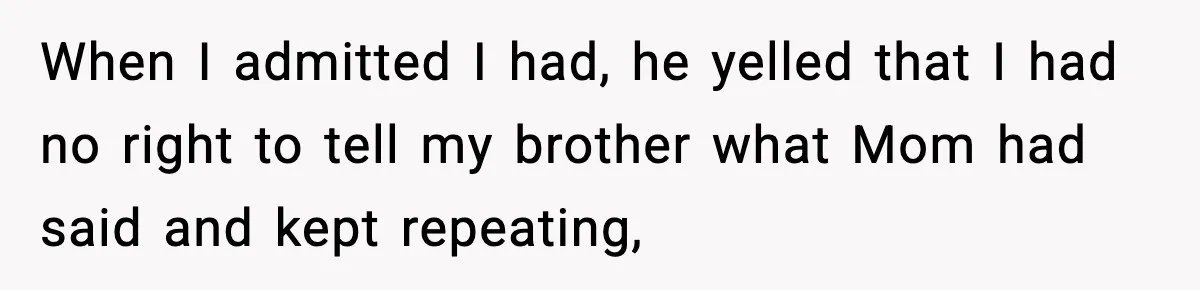 When I admitted I had, he yelled that I had no right to tell my brother what Mom had said and kept repeating,