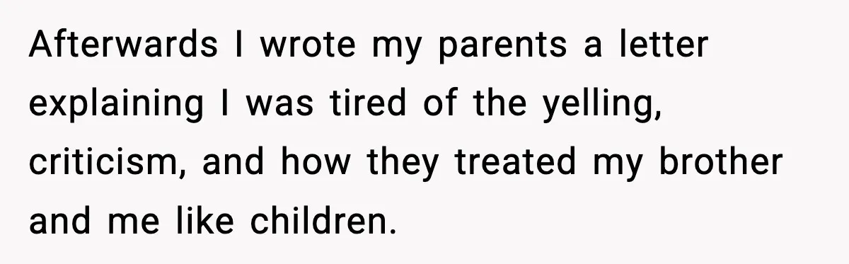 Afterwards I wrote my parents a letter explaining I was tired of the yelling, criticism, and how they treated my brother and me like children.