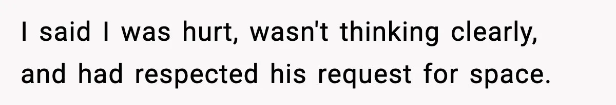 I said I was hurt, wasn't thinking clearly, and had respected his request for space.