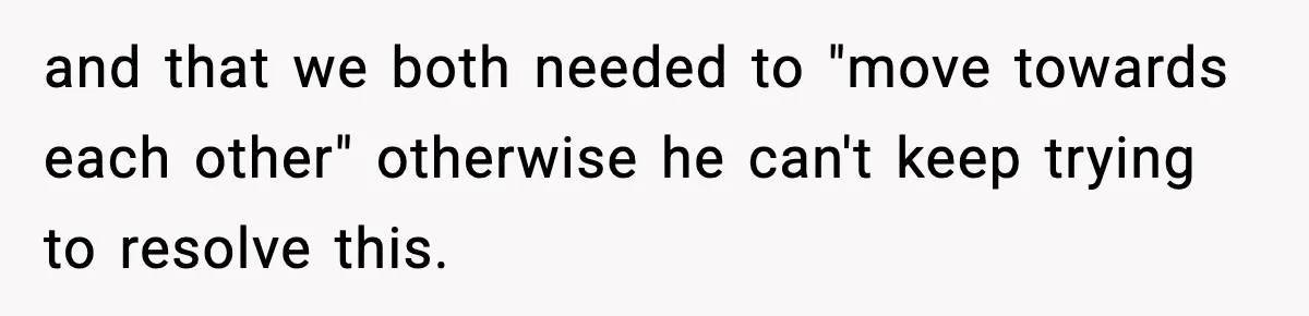 and that we both needed to "move towards each other" otherwise he can't keep trying to resolve this.
