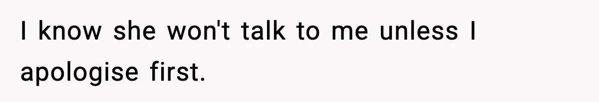 I know she won't talk to me unless I apologise first.