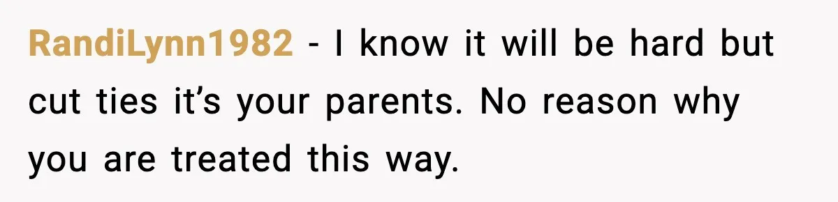 RandiLynn1982 − I know it will be hard but cut ties it’s your parents. No reason why you are treated this way.