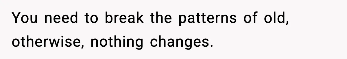 You need to break the patterns of old, otherwise, nothing changes.