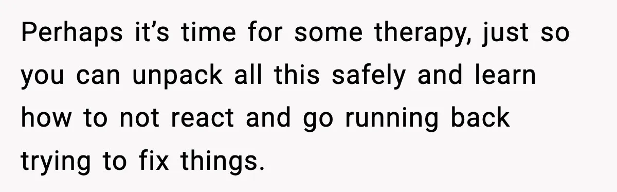 Perhaps it’s time for some therapy, just so you can unpack all this safely and learn how to not react and go running back trying to fix things.
