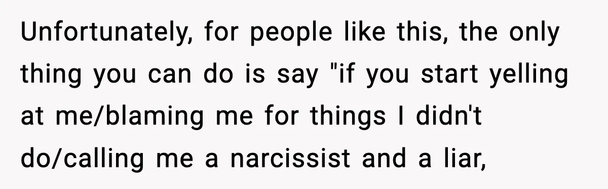 Unfortunately, for people like this, the only thing you can do is say "if you start yelling at me/blaming me for things I didn't do/calling me a narcissist and a...