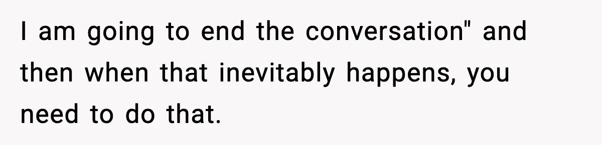I am going to end the conversation" and then when that inevitably happens, you need to do that.