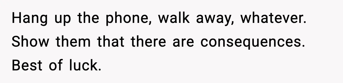 Hang up the phone, walk away, whatever. Show them that there are consequences. Best of luck.