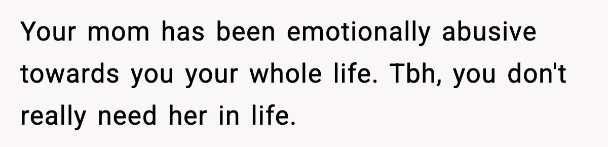 Your mom has been emotionally abusive towards you your whole life. Tbh, you don't really need her in life.