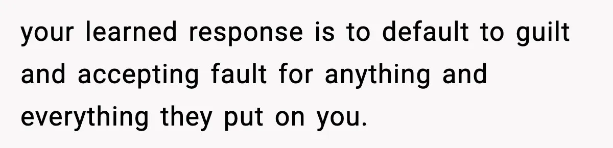 your learned response is to default to guilt and accepting fault for anything and everything they put on you.