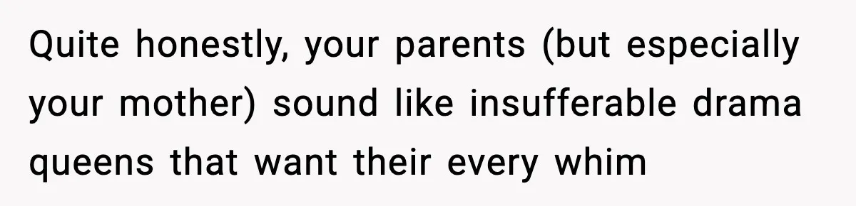 Quite honestly, your parents (but especially your mother) sound like insufferable drama queens that want their every whim