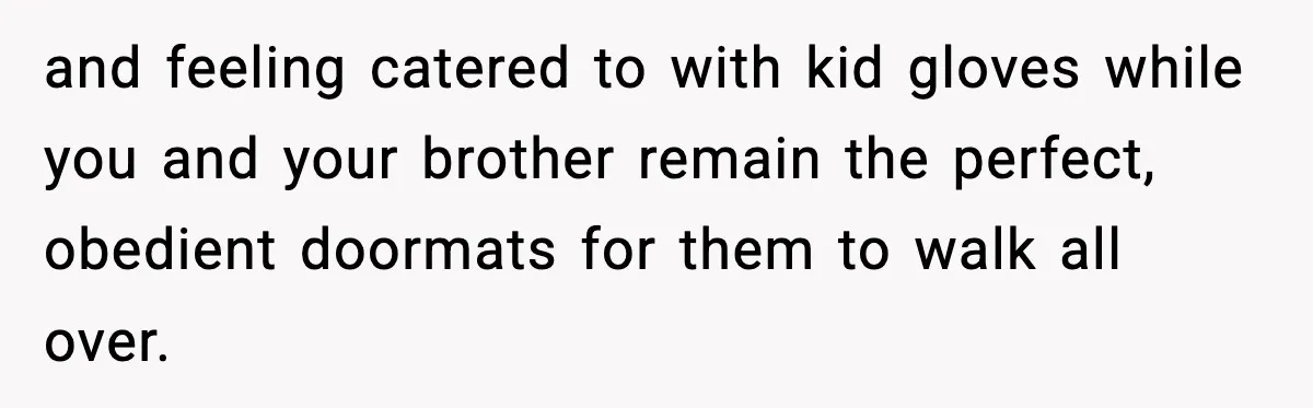 and feeling catered to with kid gloves while you and your brother remain the perfect, obedient doormats for them to walk all over.