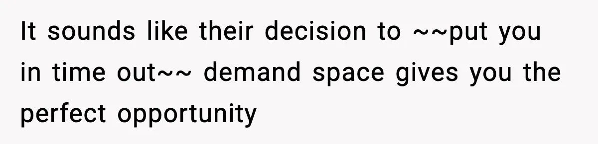 It sounds like their decision to ~~put you in time out~~ demand space gives you the perfect opportunity