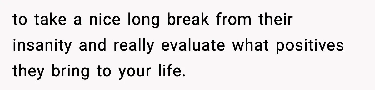 to take a nice long break from their insanity and really evaluate what positives they bring to your life.