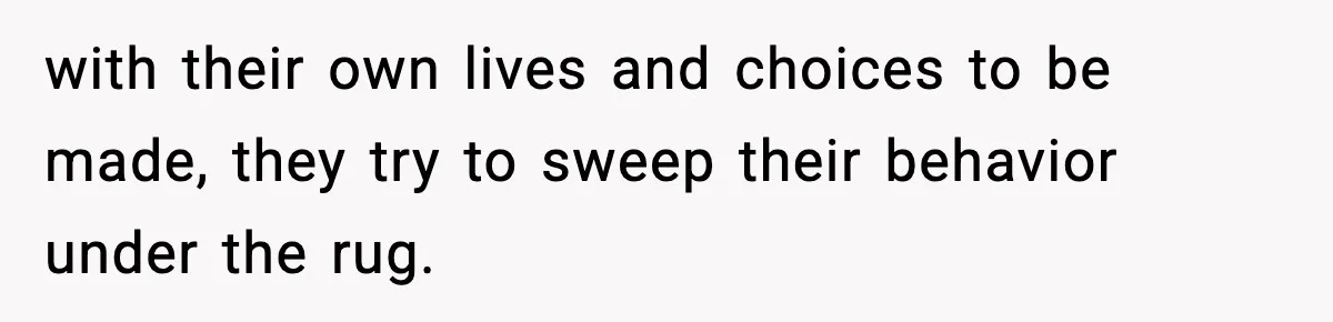with their own lives and choices to be made, they try to sweep their behavior under the rug.