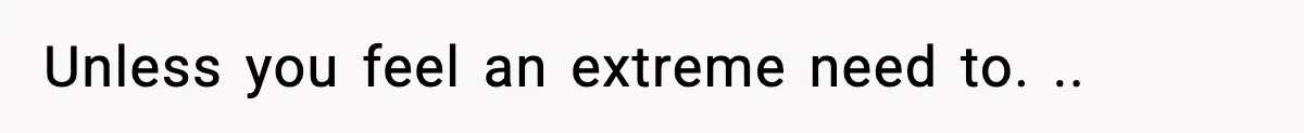Unless you feel an extreme need to. ..