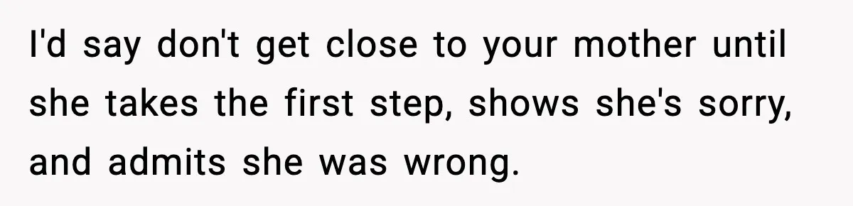 I'd say don't get close to your mother until she takes the first step, shows she's sorry, and admits she was wrong.