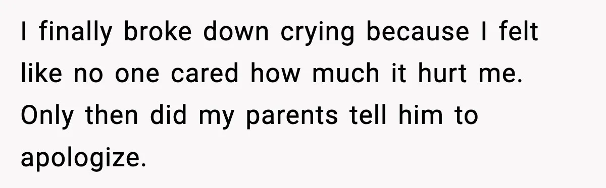 I finally broke down crying because I felt like no one cared how much it hurt me. Only then did my parents tell him to apologize.