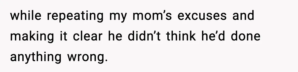 while repeating my mom’s excuses and making it clear he didn’t think he’d done anything wrong.