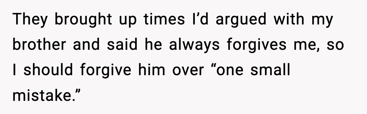 They brought up times I’d argued with my brother and said he always forgives me, so I should forgive him over “one small mistake.”