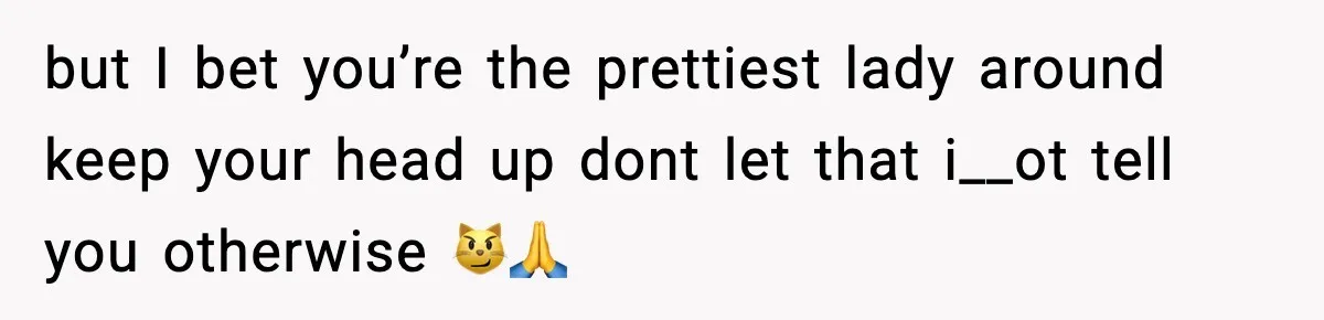 but I bet you’re the prettiest lady around keep your head up dont let that i__ot tell you otherwise 😼🙏