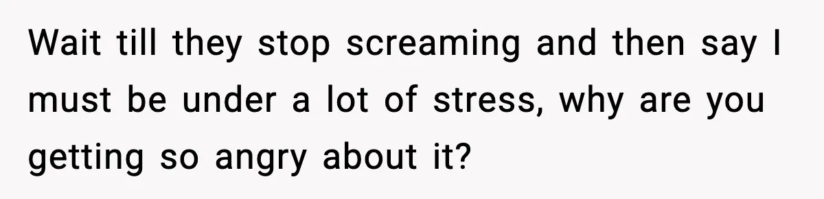 Wait till they stop screaming and then say I must be under a lot of stress, why are you getting so angry about it?