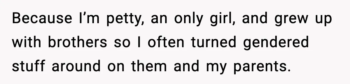 Because I’m petty, an only girl, and grew up with brothers so I often turned gendered stuff around on them and my parents.