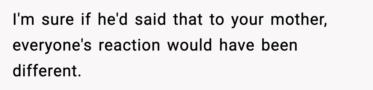 I'm sure if he'd said that to your mother, everyone's reaction would have been different.