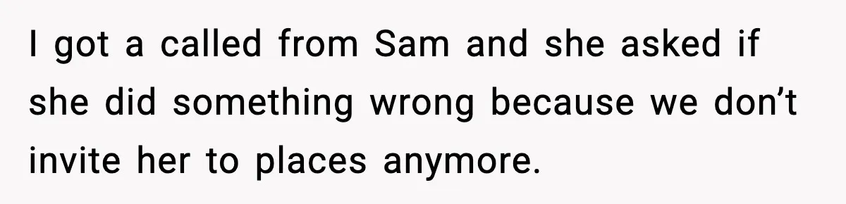 I got a called from Sam and she asked if she did something wrong because we don’t invite her to places anymore.