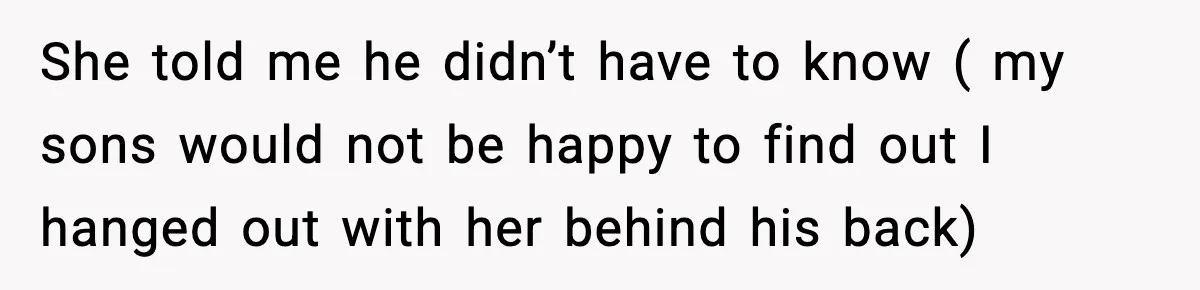 She told me he didn’t have to know ( my sons would not be happy to find out I hanged out with her behind his back)