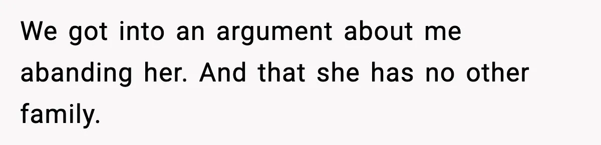 We got into an argument about me abanding her. And that she has no other family.